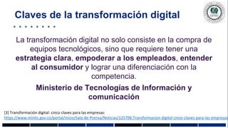 La transformación digital no solo consiste en la compra de
equipos tecnológicos, sino que requiere tener una
estrategia clara, empoderar a los empleados, entender
al consumidor y lograr una diferenciación con la
competencia.
Ministerio de Tecnologías de Información y
comunicación
Claves de la transformación digital
[3] Transformación digital: cinco claves para las empresas:
https://www.mintic.gov.co/portal/inicio/Sala-de-Prensa/Noticias/125706:Transformacion-digital-cinco-claves-para-las-empresas
 