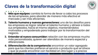 Claves de la transformación digital
1. Más que equipos: cambia la forma de llevar a cabo los procesos
de las empresas, para abordar de manera más efectiva el
mercado y ser más eficientes.
2. Talento humano y nuevas generaciones: uno de los desafíos para
las empresas es lograr retener el talento humano y alinear a todos
sus empleados, hacia el mismo objetivo, manteniéndolos
motivados y empoderado para trabajar por la transformación del
negocio.
3. Entender al nuevo consumidor: relación con las empresas mucho
más personalizada, quieren ser atendidos de manera especial y
diferenciada.
4. Diferenciación de la competencia: encontrar un valor agregado
para que los clientes prefieran el servicio o producto que se ofrece
y que se puede encontrar con facilidad en otro lugar y a precios
accesibles.
 