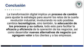 Conclusión
La transformación digital implica un proceso de cambio
para ajustar la estrategia para asumir los retos de la cuarta
revolución industrial, involucrando no solo posibles
cambios tecnológicos, sino también, la adecuación de
los procesos y su cultura, todo esto para facilitar la
eficacia y eficiencia de la operación de los negocios, así
como desarrollar nuevas alternativas de negocio que
agreguen valor a los clientes y a las empresas.
 