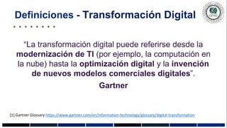 Definiciones - Transformación Digital
“La transformación digital puede referirse desde la
modernización de TI (por ejemplo, la computación en
la nube) hasta la optimización digital y la invención
de nuevos modelos comerciales digitales”.
Gartner
[1] Gartner Glossary https://www.gartner.com/en/information-technology/glossary/digital-transformation
 