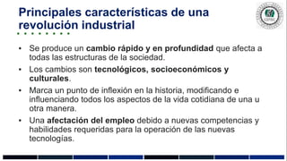 Principales características de una
revolución industrial
▪ Se produce un cambio rápido y en profundidad que afecta a
todas las estructuras de la sociedad.
▪ Los cambios son tecnológicos, socioeconómicos y
culturales.
▪ Marca un punto de inflexión en la historia, modificando e
influenciando todos los aspectos de la vida cotidiana de una u
otra manera.
▪ Una afectación del empleo debido a nuevas competencias y
habilidades requeridas para la operación de las nuevas
tecnologías.
 