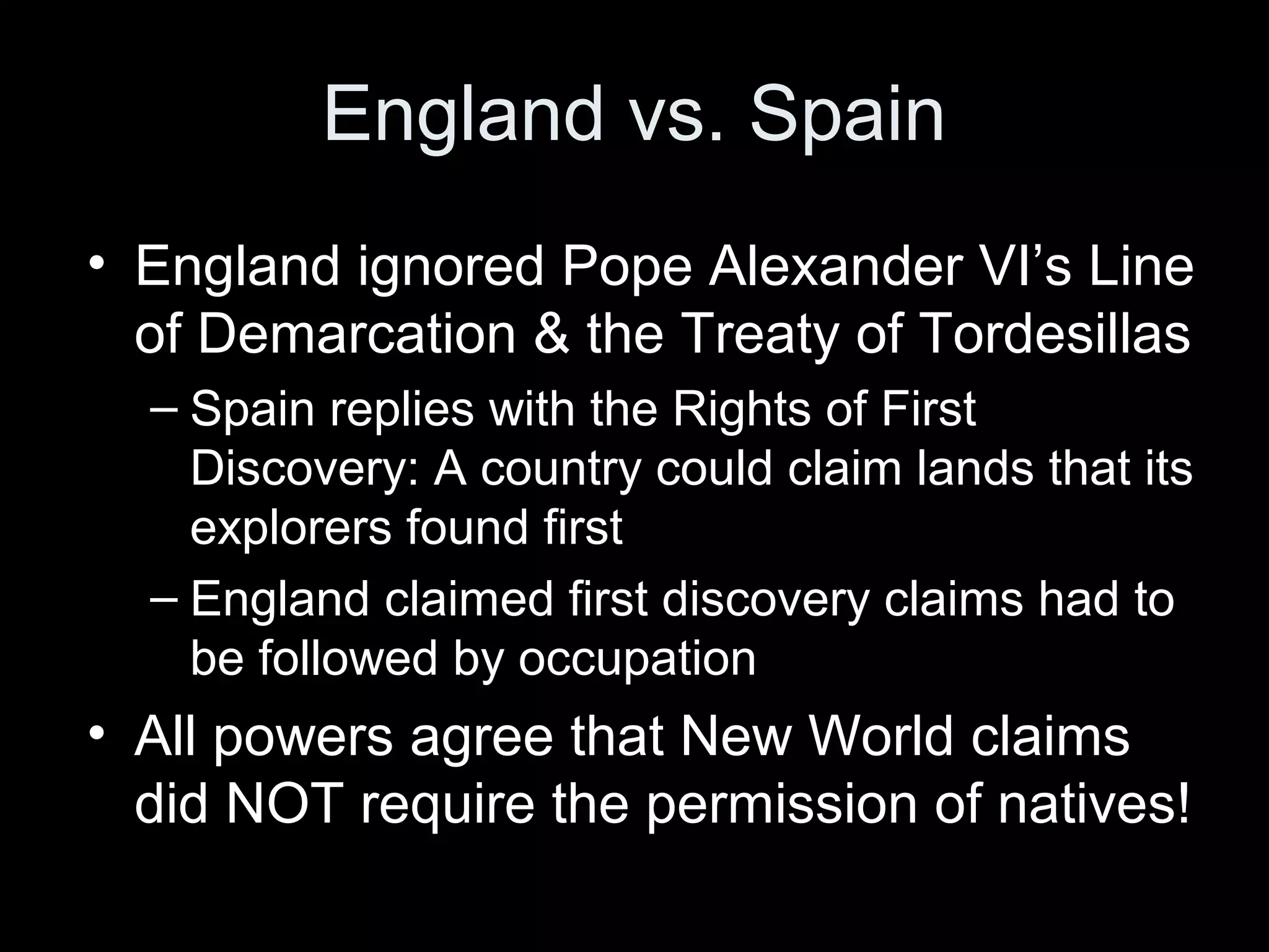 England vs. Spain
• England ignored Pope Alexander VI’s Line
of Demarcation & the Treaty of Tordesillas
– Spain replies with the Rights of First
Discovery: A country could claim lands that its
explorers found first
– England claimed first discovery claims had to
be followed by occupation
• All powers agree that New World claims
did NOT require the permission of natives!
 