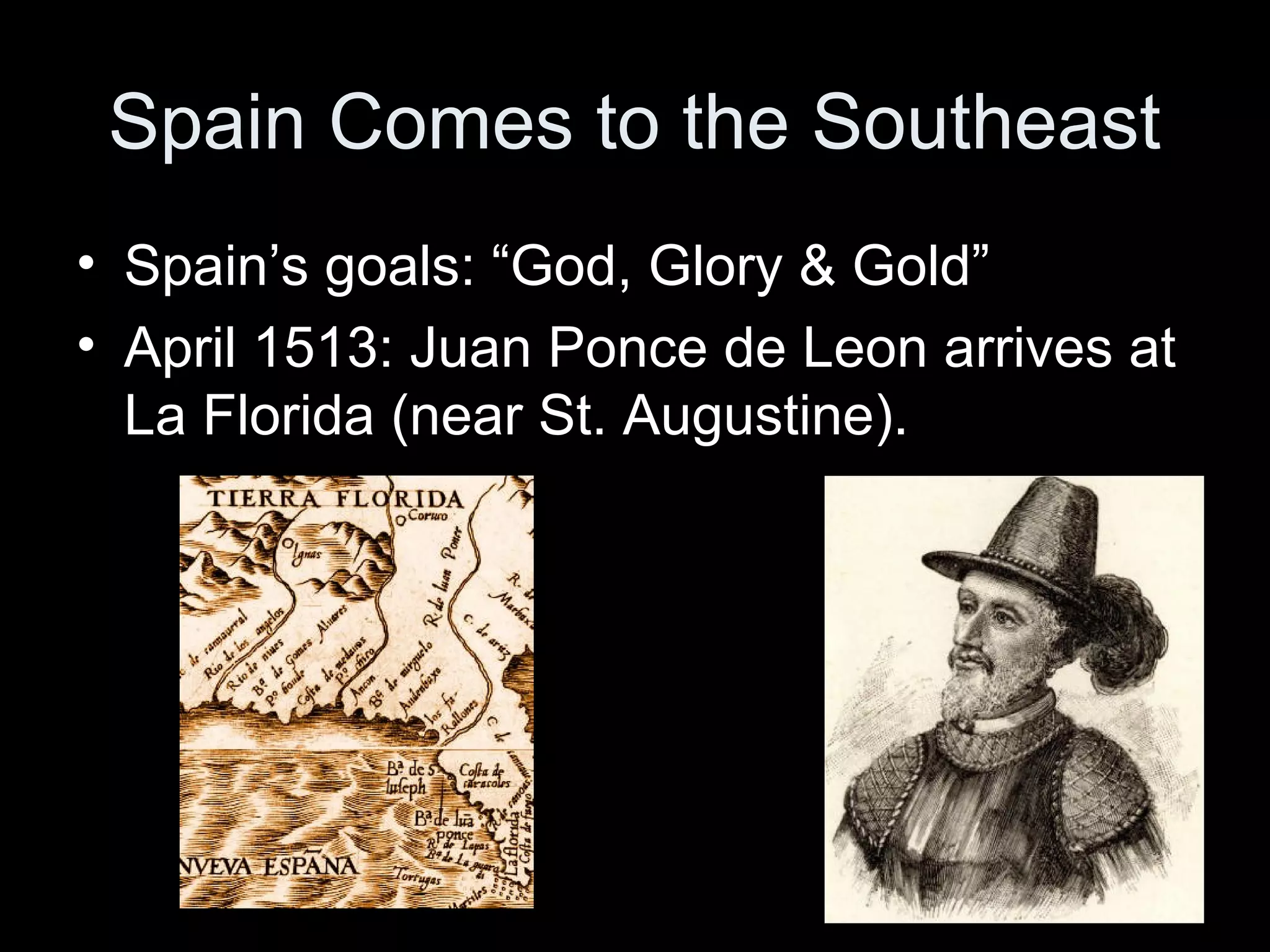 Spain Comes to the Southeast
• Spain’s goals: “God, Glory & Gold”
• April 1513: Juan Ponce de Leon arrives at
La Florida (near St. Augustine).
 