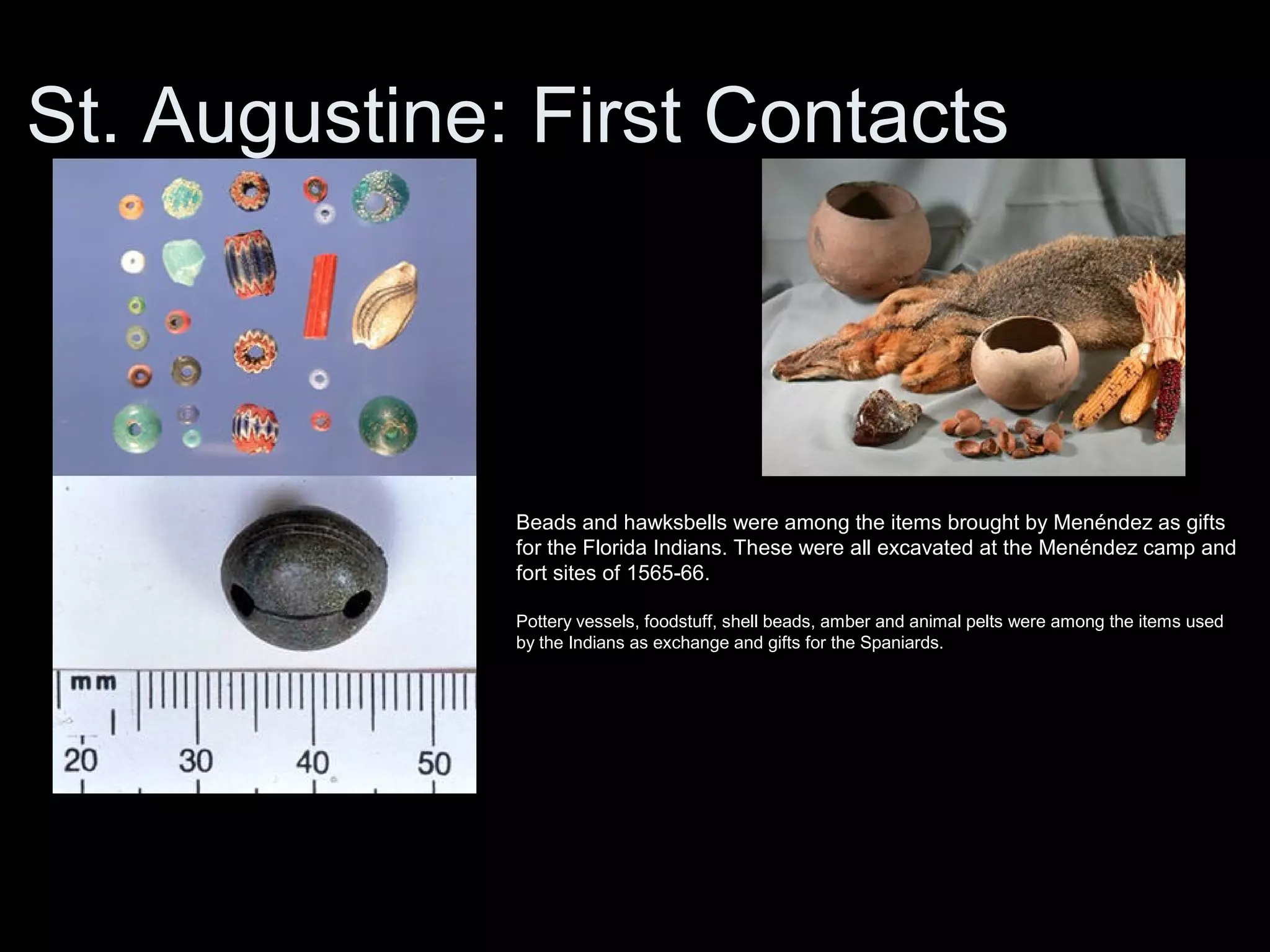 St. Augustine: First Contacts
Beads and hawksbells were among the items brought by Menéndez as gifts
for the Florida Indians. These were all excavated at the Menéndez camp and
fort sites of 1565-66.
Pottery vessels, foodstuff, shell beads, amber and animal pelts were among the items used
by the Indians as exchange and gifts for the Spaniards.
 