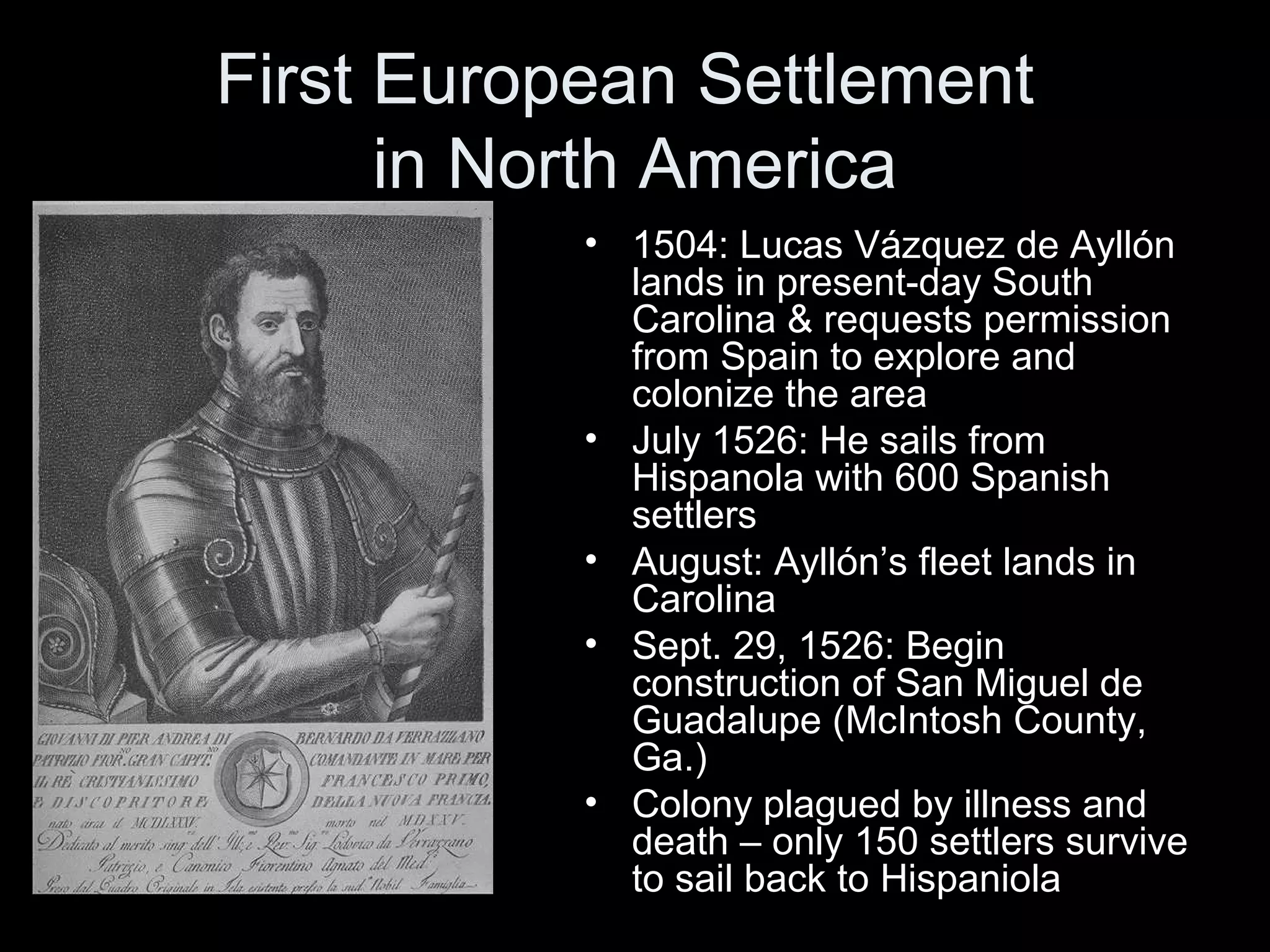 First European Settlement
in North America
• 1504: Lucas Vázquez de Ayllón
lands in present-day South
Carolina & requests permission
from Spain to explore and
colonize the area
• July 1526: He sails from
Hispanola with 600 Spanish
settlers
• August: Ayllón’s fleet lands in
Carolina
• Sept. 29, 1526: Begin
construction of San Miguel de
Guadalupe (McIntosh County,
Ga.)
• Colony plagued by illness and
death – only 150 settlers survive
to sail back to Hispaniola
 