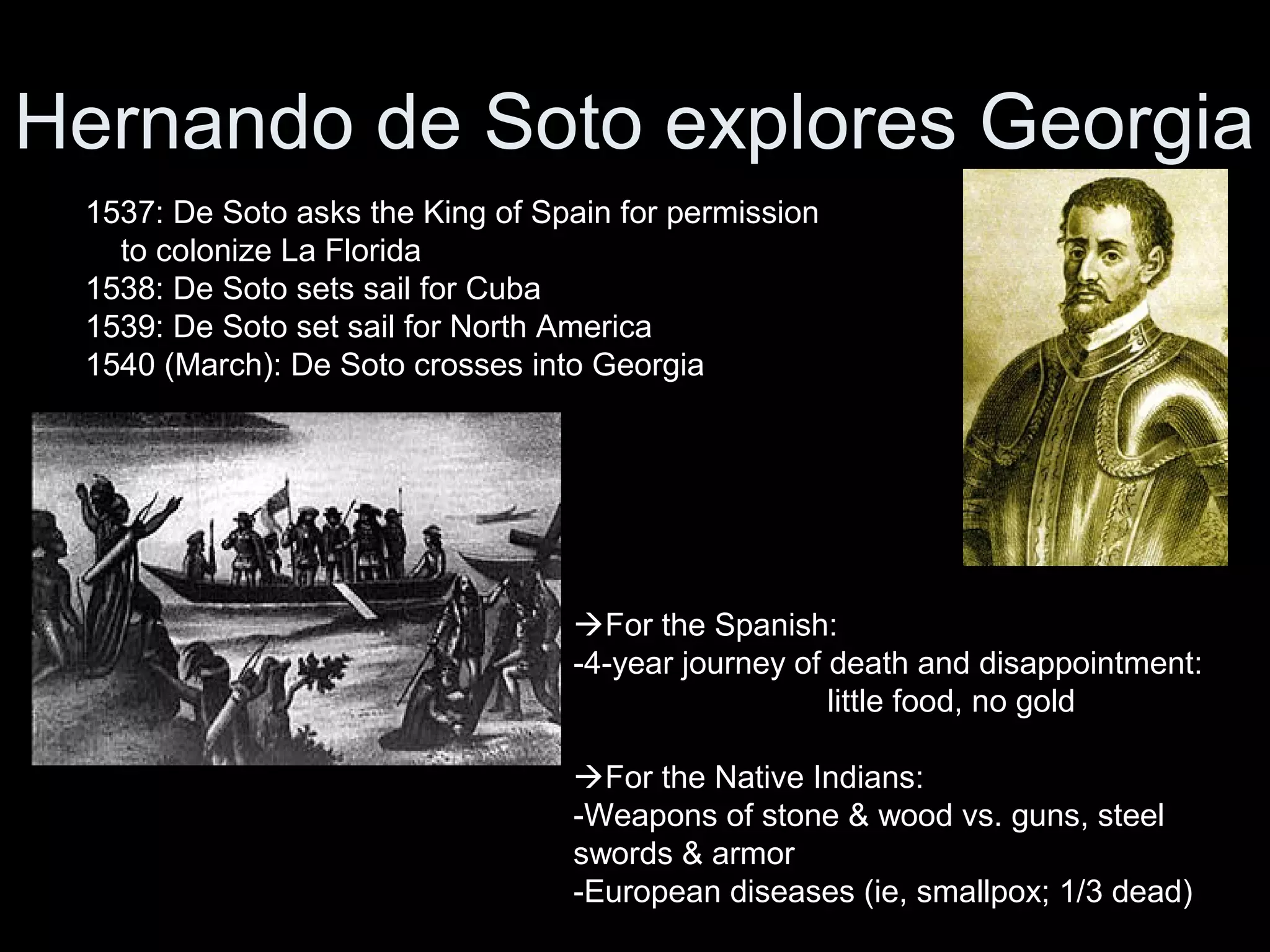 Hernando de Soto explores Georgia
1537: De Soto asks the King of Spain for permission
to colonize La Florida
1538: De Soto sets sail for Cuba
1539: De Soto set sail for North America
1540 (March): De Soto crosses into Georgia
For the Spanish:
-4-year journey of death and disappointment:
little food, no gold
For the Native Indians:
-Weapons of stone & wood vs. guns, steel
swords & armor
-European diseases (ie, smallpox; 1/3 dead)
 