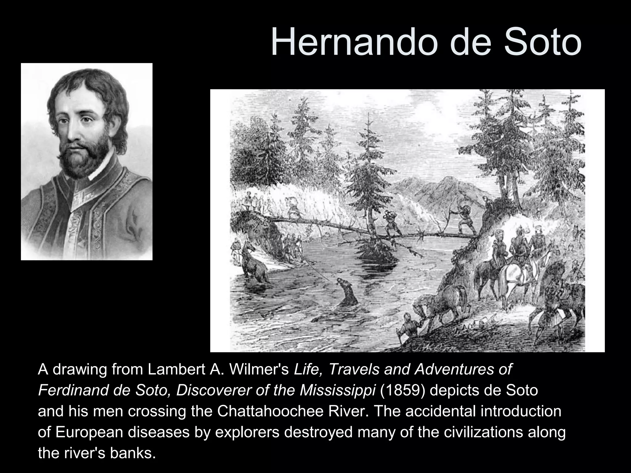 Hernando de Soto
A drawing from Lambert A. Wilmer's Life, Travels and Adventures of
Ferdinand de Soto, Discoverer of the Mississippi (1859) depicts de Soto
and his men crossing the Chattahoochee River. The accidental introduction
of European diseases by explorers destroyed many of the civilizations along
the river's banks.
 