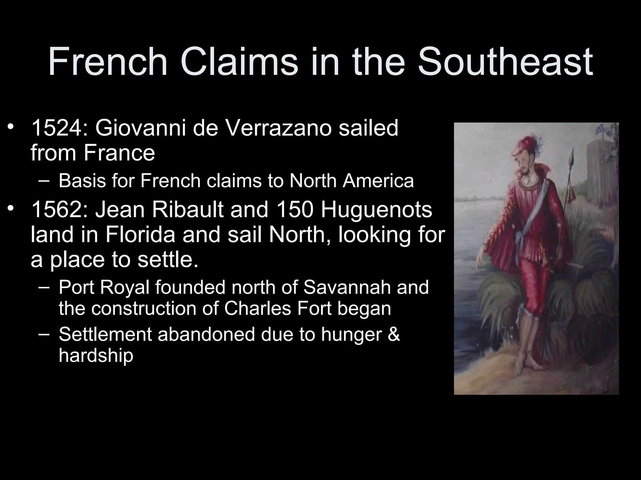 French Claims in the Southeast
• 1524: Giovanni de Verrazano sailed
from France
– Basis for French claims to North America
• 1562: Jean Ribault and 150 Huguenots
land in Florida and sail North, looking for
a place to settle.
– Port Royal founded north of Savannah and
the construction of Charles Fort began
– Settlement abandoned due to hunger &
hardship
 