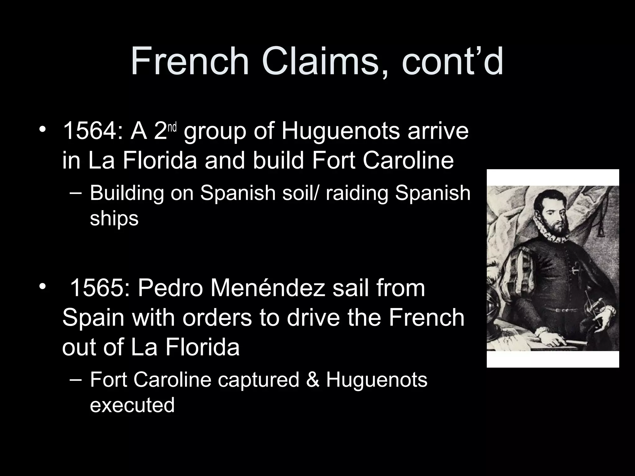 French Claims, cont’d
• 1564: A 2nd
group of Huguenots arrive
in La Florida and build Fort Caroline
– Building on Spanish soil/ raiding Spanish
ships
• 1565: Pedro Menéndez sail from
Spain with orders to drive the French
out of La Florida
– Fort Caroline captured & Huguenots
executed
 