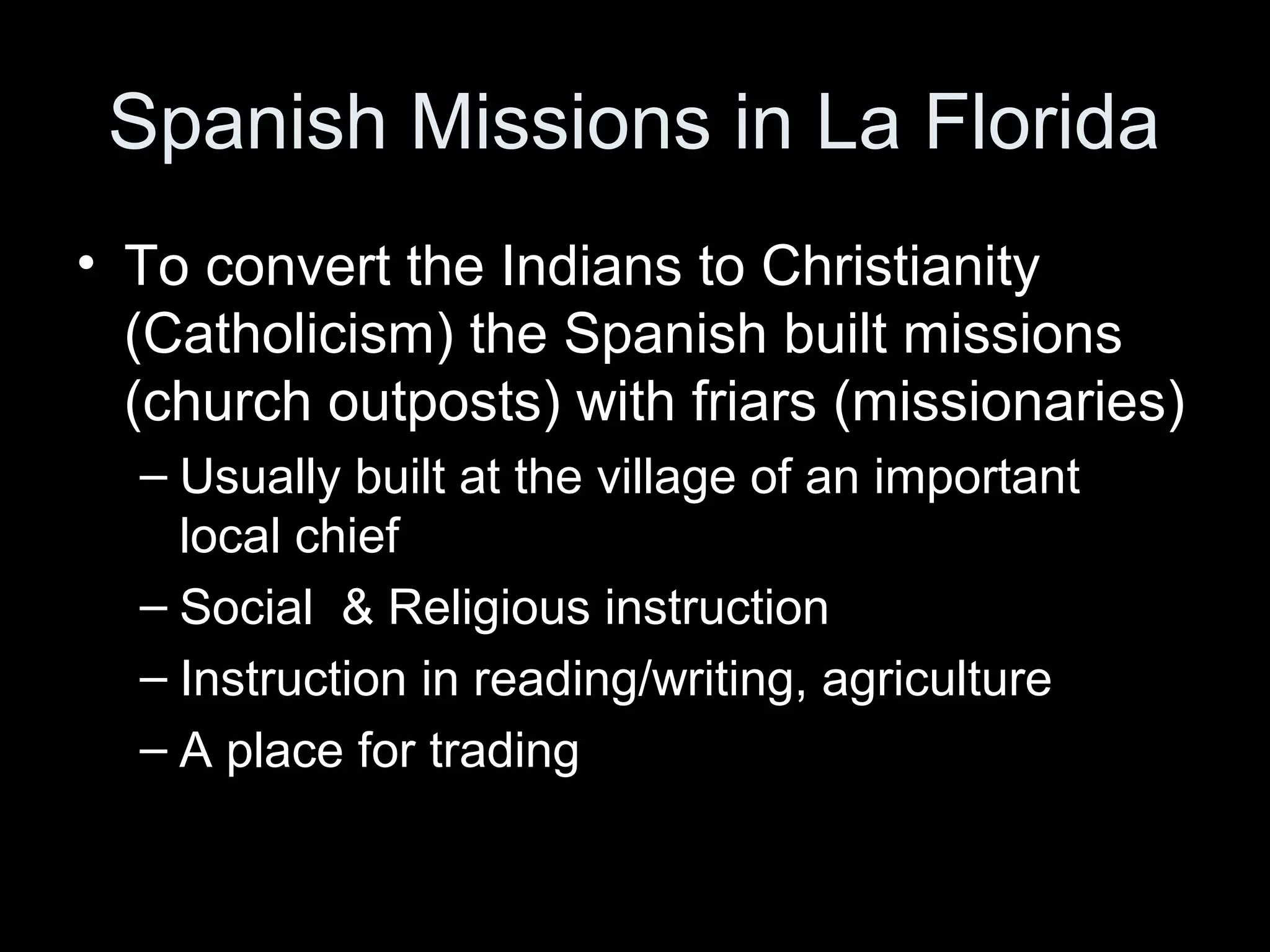 Spanish Missions in La Florida
• To convert the Indians to Christianity
(Catholicism) the Spanish built missions
(church outposts) with friars (missionaries)
– Usually built at the village of an important
local chief
– Social & Religious instruction
– Instruction in reading/writing, agriculture
– A place for trading
 