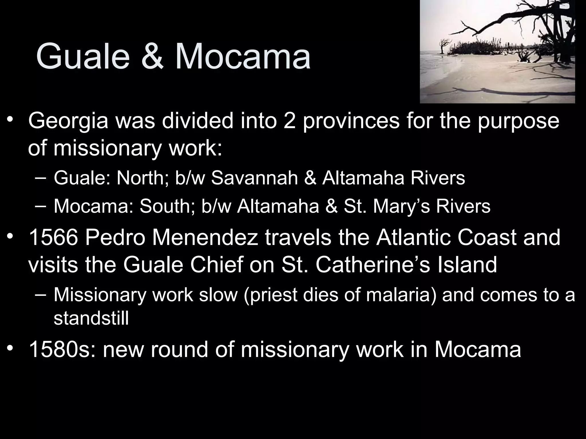 Guale & Mocama
• Georgia was divided into 2 provinces for the purpose
of missionary work:
– Guale: North; b/w Savannah & Altamaha Rivers
– Mocama: South; b/w Altamaha & St. Mary’s Rivers
• 1566 Pedro Menendez travels the Atlantic Coast and
visits the Guale Chief on St. Catherine’s Island
– Missionary work slow (priest dies of malaria) and comes to a
standstill
• 1580s: new round of missionary work in Mocama
 