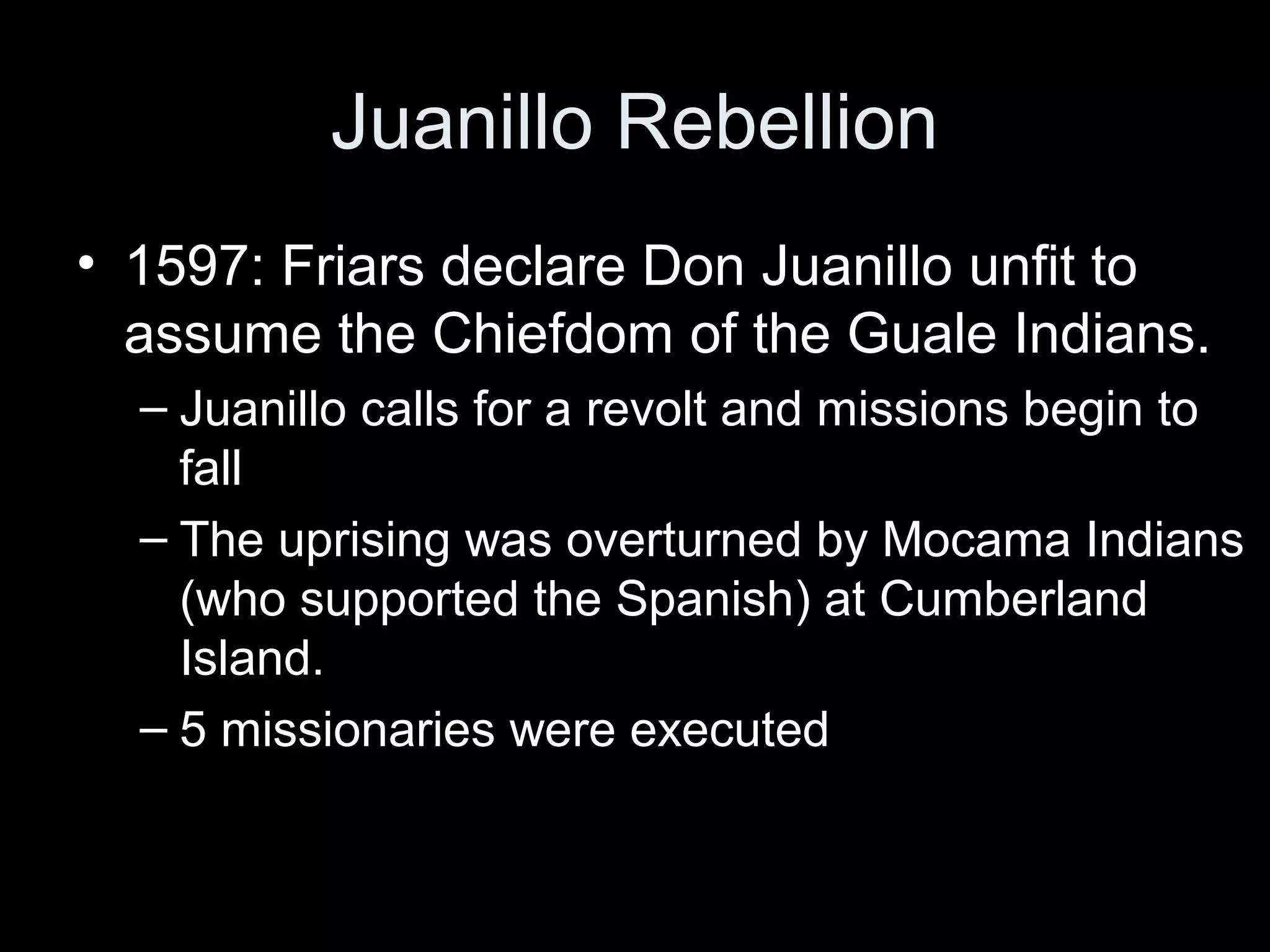 Juanillo Rebellion
• 1597: Friars declare Don Juanillo unfit to
assume the Chiefdom of the Guale Indians.
– Juanillo calls for a revolt and missions begin to
fall
– The uprising was overturned by Mocama Indians
(who supported the Spanish) at Cumberland
Island.
– 5 missionaries were executed
 