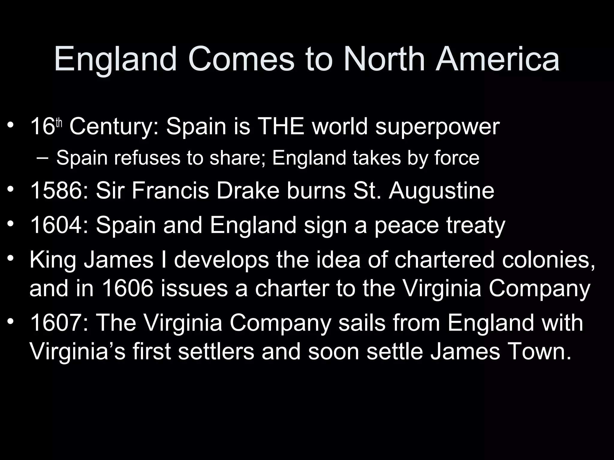England Comes to North America
• 16th
Century: Spain is THE world superpower
– Spain refuses to share; England takes by force
• 1586: Sir Francis Drake burns St. Augustine
• 1604: Spain and England sign a peace treaty
• King James I develops the idea of chartered colonies,
and in 1606 issues a charter to the Virginia Company
• 1607: The Virginia Company sails from England with
Virginia’s first settlers and soon settle James Town.
 