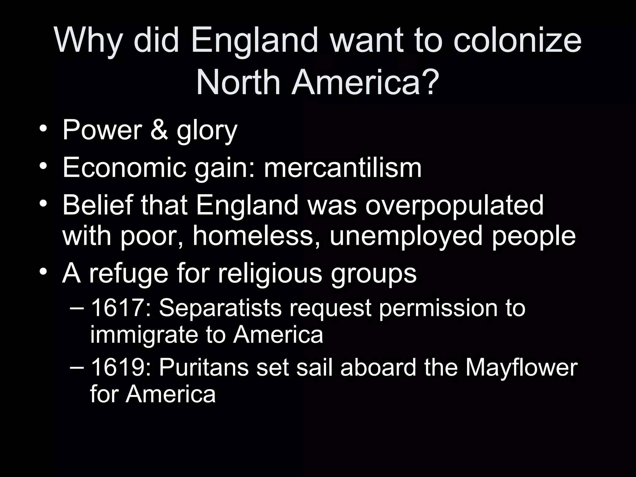 Why did England want to colonize
North America?
• Power & glory
• Economic gain: mercantilism
• Belief that England was overpopulated
with poor, homeless, unemployed people
• A refuge for religious groups
– 1617: Separatists request permission to
immigrate to America
– 1619: Puritans set sail aboard the Mayflower
for America
 