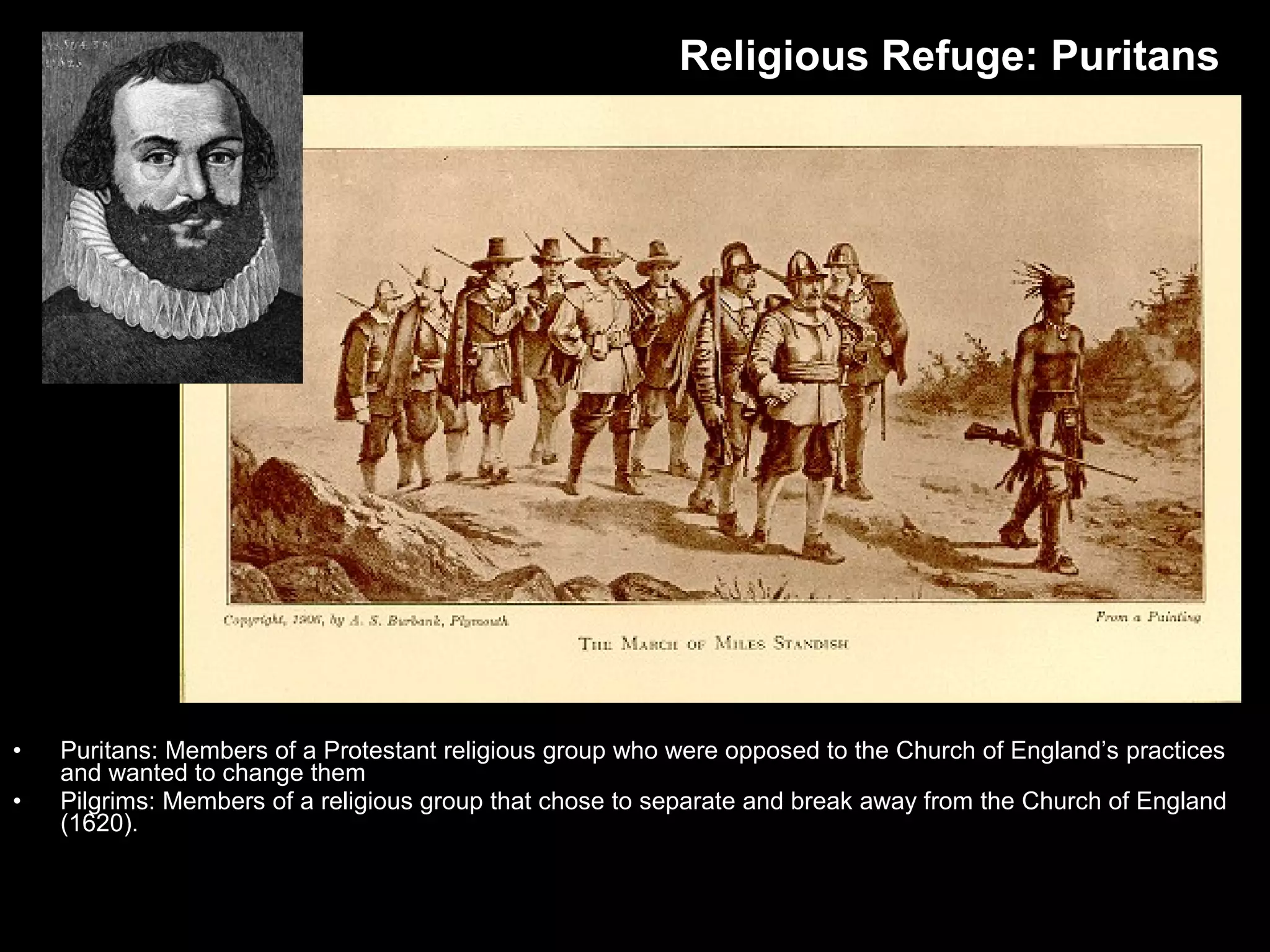 • Puritans: Members of a Protestant religious group who were opposed to the Church of England’s practices
and wanted to change them
• Pilgrims: Members of a religious group that chose to separate and break away from the Church of England
(1620).
Religious Refuge: Puritans
 