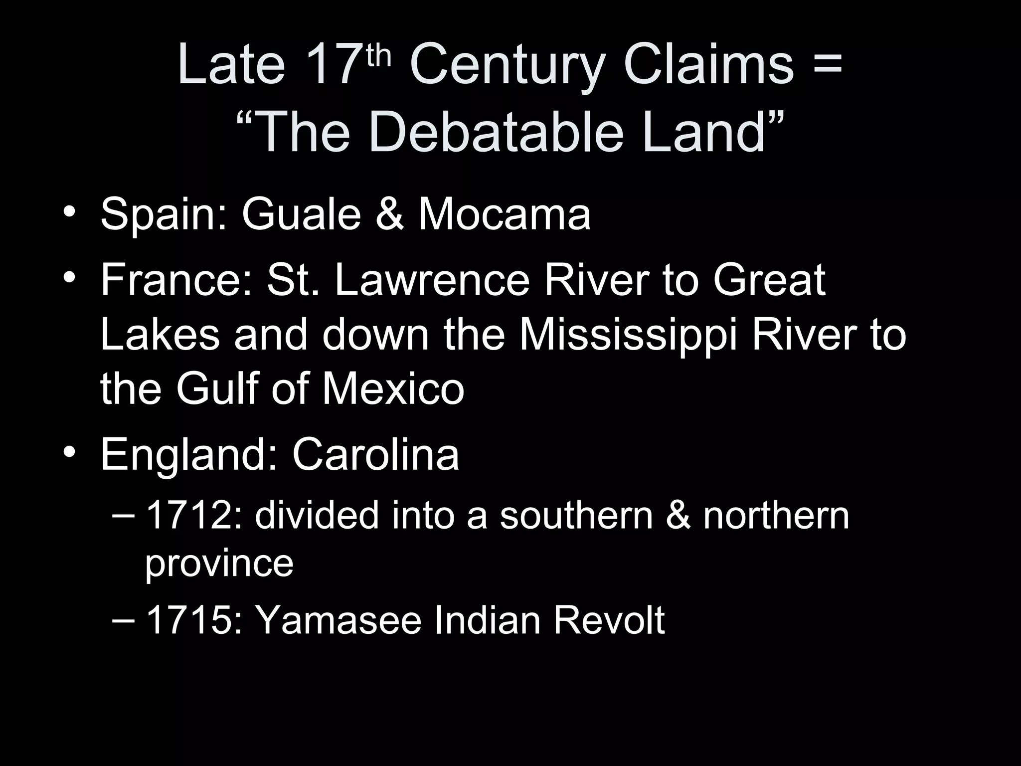 Late 17th
Century Claims =
“The Debatable Land”
• Spain: Guale & Mocama
• France: St. Lawrence River to Great
Lakes and down the Mississippi River to
the Gulf of Mexico
• England: Carolina
– 1712: divided into a southern & northern
province
– 1715: Yamasee Indian Revolt
 