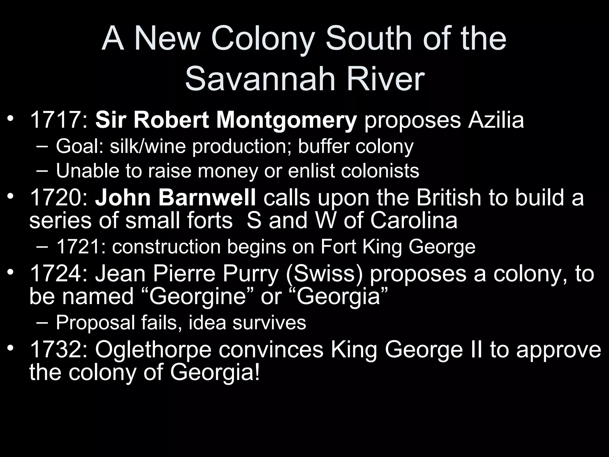 A New Colony South of the
Savannah River
• 1717: Sir Robert Montgomery proposes Azilia
– Goal: silk/wine production; buffer colony
– Unable to raise money or enlist colonists
• 1720: John Barnwell calls upon the British to build a
series of small forts S and W of Carolina
– 1721: construction begins on Fort King George
• 1724: Jean Pierre Purry (Swiss) proposes a colony, to
be named “Georgine” or “Georgia”
– Proposal fails, idea survives
• 1732: Oglethorpe convinces King George II to approve
the colony of Georgia!
 