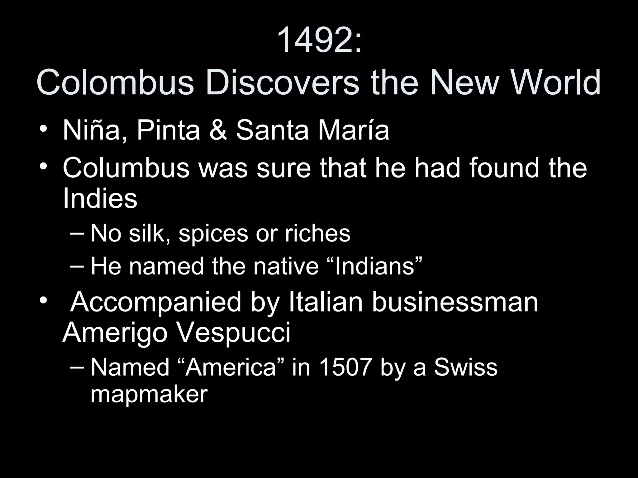 1492:
Colombus Discovers the New World
• Niña, Pinta & Santa María
• Columbus was sure that he had found the
Indies
– No silk, spices or riches
– He named the native “Indians”
• Accompanied by Italian businessman
Amerigo Vespucci
– Named “America” in 1507 by a Swiss
mapmaker
 