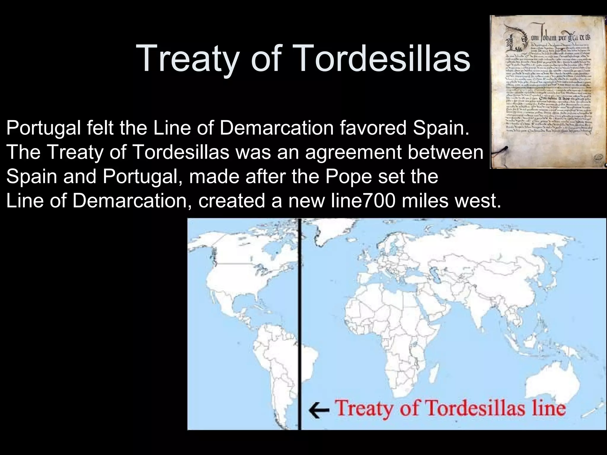 Treaty of Tordesillas
Portugal felt the Line of Demarcation favored Spain.
The Treaty of Tordesillas was an agreement between
Spain and Portugal, made after the Pope set the
Line of Demarcation, created a new line700 miles west.
 