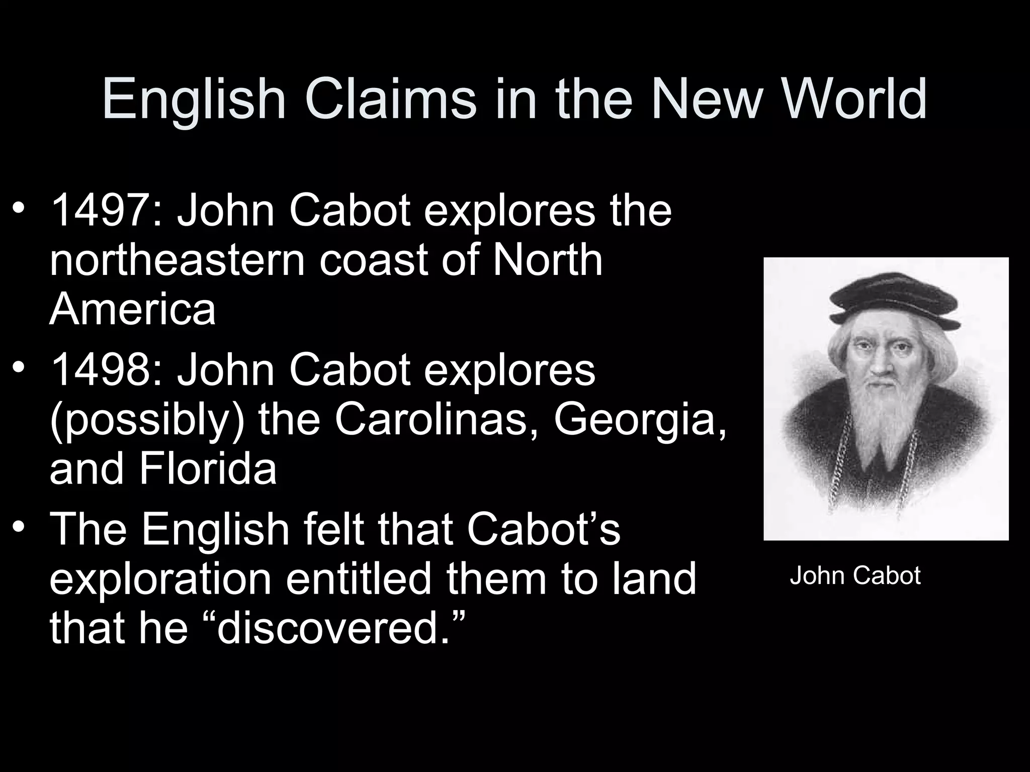 English Claims in the New World
• 1497: John Cabot explores the
northeastern coast of North
America
• 1498: John Cabot explores
(possibly) the Carolinas, Georgia,
and Florida
• The English felt that Cabot’s
exploration entitled them to land
that he “discovered.”
John Cabot
 