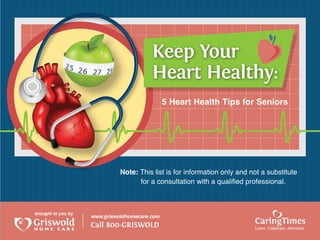 Keep Your
                                         Heart Healthy:
                                               5 Heart Health Tips for Seniors




                              Note: This list is for information only and not a substitute
                                    for a consultation with a qualified professional.



brought to you by
                    www.griswoldhomecare.com
                    Call 800-GRISWOLD                                      CaringTimes
                                                                           Learn, Celebrate, Advocate.
 