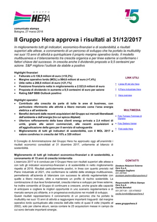 comunicato stampa
Bologna, 27 marzo 2018
Il Gruppo Hera approva i risultati al 31/12/2017
In miglioramento tutti gli indicatori, economico-finanziari e di sostenibilità, e risultati
superiori alle attese, a coronamento di un percorso di sviluppo che ha portato la multiutility
nei suoi 15 anni di attività a quintuplicare il proprio margine operativo lordo. Il modello
multibusiness e il bilanciamento tra crescita organica e per linee esterne si confermano i
fattori chiave del successo. In crescita anche il dividendo proposto a 9,5 centesimi per
azione. S&P migliora l’outlook da stabile a positivo
Highlight finanziari
• Fatturato a 6.136,9 milioni di euro (+10,3%)
• Margine operativo lordo (MOL) a 984,6 milioni di euro (+7,4%)
• Utile netto a 266,8 milioni di euro (+21,1%)
• Posizione finanziaria netta in miglioramento a 2.523,0 milioni di euro
• Proposta di dividendo in aumento a 9,5 centesimi di euro per azione
• Rating S&P BBB Outlook positivo
Highlight operativi
• Contributo alla crescita da parte di tutte le aree di business, con
particolare riferimento alle attività a libero mercato come l’area energia
elettrica e all’ambiente
• Benefici derivanti dalle recenti acquisizioni del Gruppo sui mercati liberalizzati
dell’ambiente e dell’energia (tra cui spicca Aliplast)
• Ulteriore rafforzamento della base clienti energy arrivata a 2,4 milioni di
unità, grazie alle azioni commerciali, alle recenti acquisizioni e
all’aggiudicazione della gara per il servizio di salvaguardia
• Miglioramento di tutti gli indicatori di sostenibilità, con il MOL 2017 a
valore condiviso in crescita del 10% a 329 milioni
Il Consiglio di Amministrazione del Gruppo Hera ha approvato oggi all’unanimità i
risultati economici consolidati al 31 dicembre 2017, unitamente al bilancio di
sostenibilità.
Miglioramento di tutti gli indicatori economico-finanziari e di sostenibilità, a
coronamento di 15 anni di crescita ininterrotta
L’esercizio 2017 si è concluso per il Gruppo Hera con risultati superiori alle attese e
con tutti gli indicatori economico-finanziari e di sostenibilità in netto miglioramento
rispetto al 2016. Risultati particolarmente positivi, in linea con quanto previsto nel
Piano industriale al 2021, che confermano la validità della strategia multibusiness,
permettendo all’azienda di bilanciare con successo le attività regolamentate con
quelle a libero mercato, oltre a mantenere un profilo di rischio sostenibile. La
combinazione di due leve fondamentali, crescita interna e sviluppo per linee esterne,
ha inoltre consentito al Gruppo di continuare a crescere, anche grazie alla capacità
di anticipare e cogliere le migliori opportunità in uno scenario regolamentare e di
mercato sempre più sfidante, e in progressiva evoluzione nei modelli di sviluppo.
Questi risultati rappresentano il coronamento di un percorso che ha portato la
multiutility nei suoi 15 anni di attività a raggiungere importanti traguardi: dal margine
operativo lordo quintuplicato alla crescita dell’utile netto di quasi 8 volte (rispetto al
2002), solo per citarne alcuni, senza contare le 25 acquisizioni messe in campo da
cui sono derivate importanti sinergie.
LINK UTILI
• L'area IR del sito Hera
• Il Piano Industriale Hera
• Hera overview
MULTIMEDIA
• Foto Tomaso Tommasi di
Vignano
• Foto Stefano Venier
• Foto sede Hera
CONTATTI
Direttore Relazioni Esterne
Hera S.p.A.
Giuseppe Gagliano
051.287595
giuseppe.gagliano@gruppohera.it
Responsabile Ufficio Stampa
Hera S.p.A.
Cecilia Bondioli
051.287138 – 320.4790622
cecilia.bondioli@gruppohera.it
www.gruppohera.it
 