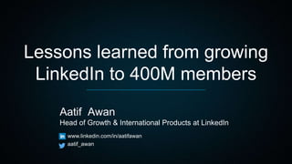 Lessons learned from growing
LinkedIn to 400M members
Aatif Awan
Head of Growth & International Products at LinkedIn
www.linkedin.com/in/aatifawan
aatif_awan
 