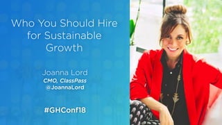 Joanna Lord
CMO, ClassPass
@JoannaLord
Who You Should Hire
for Sustainable
Growth
#GHConf18
 