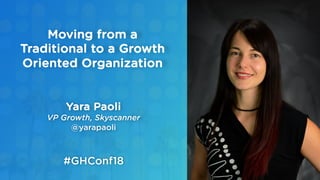 Yara Paoli
VP Growth, Skyscanner
@yarapaoli
Moving from a
Traditional to a Growth
Oriented Organization
#GHConf18
 