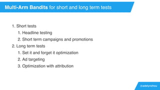 @adelynzhou
1. Short tests
1. Headline testing
2. Short term campaigns and promotions
2. Long term tests
1. Set it and forget it optimization
2. Ad targeting
3. Optimization with attribution
Multi-Arm Bandits for short and long term tests
 