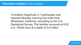 @adelynzhou
“A shallow magnitude 4.7 earthquake was
reported Monday morning ﬁve miles from
Westwood, California, according to the U.S.
Geological Survey. The temblor occurred at 6:25
a.m. Paciﬁc time at a depth of 5.0 miles.”
Generative models for text creation
 