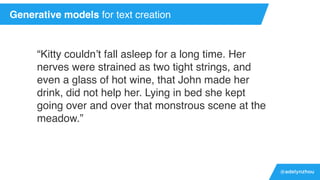 @adelynzhou
“Kitty couldn’t fall asleep for a long time. Her
nerves were strained as two tight strings, and
even a glass of hot wine, that John made her
drink, did not help her. Lying in bed she kept
going over and over that monstrous scene at the
meadow.”
Generative models for text creation
 