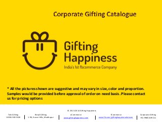 * All the pictures shown are suggestive and may vary in size, color and proportion.
Samples would be provided before approval of order on need basis. Please contact
us for pricing options
© 2013-2014 Gifting Happiness
Tele Gifting
1-800-200-3626

Retail Gifting
1-90, Kavuri Hills, Madhapur

eCommerce
www.giftinghappiness.com

fCommerce
www.fb.com/giftinghappinessdotcom

Corporate Gifting
+91-99850-09211

 