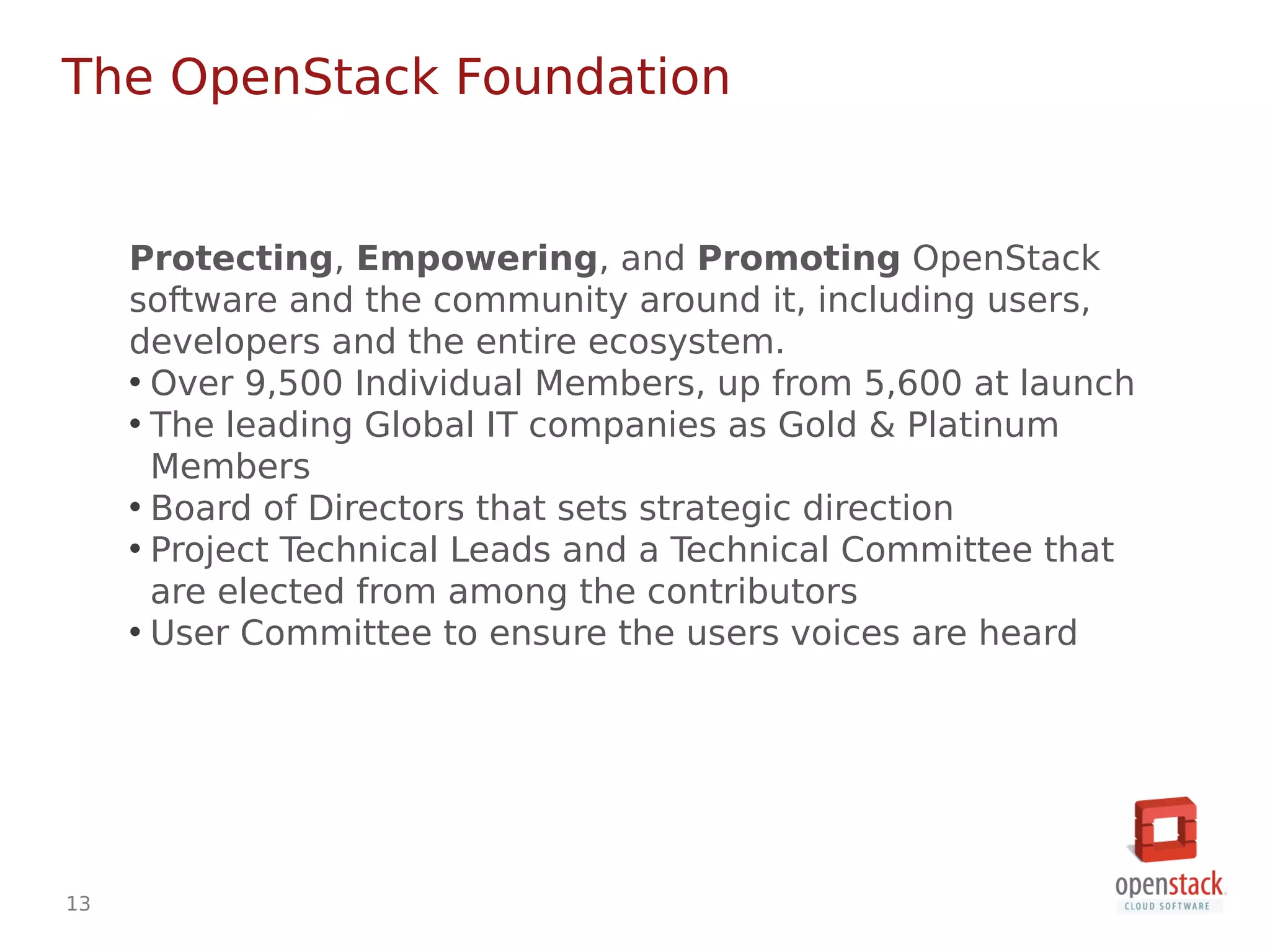 13
Protecting, Empowering, and Promoting OpenStack
software and the community around it, including users,
developers and the entire ecosystem.
• Over 9,500 Individual Members, up from 5,600 at launch
• The leading Global IT companies as Gold & Platinum
Members
• Board of Directors that sets strategic direction
• Project Technical Leads and a Technical Committee that
are elected from among the contributors
• User Committee to ensure the users voices are heard
The OpenStack Foundation
 