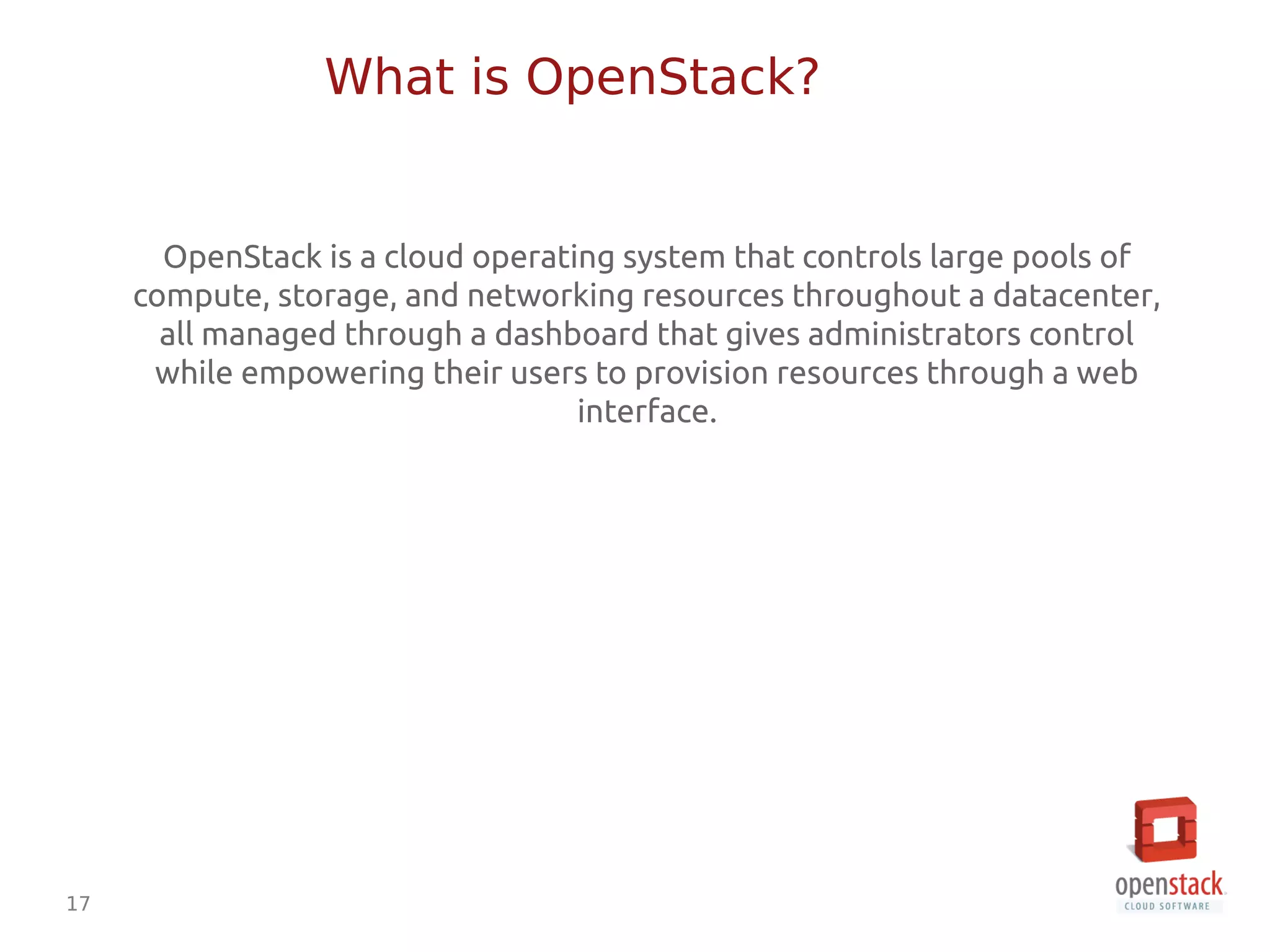 17
OpenStack is a cloud operating system that controls large pools of
compute, storage, and networking resources throughout a datacenter,
all managed through a dashboard that gives administrators control
while empowering their users to provision resources through a web
interface.
What is OpenStack?
 