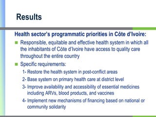 ResultsHealth sector’s programmatic priorities in Côte d’Ivoire:Responsible, equitable and effective health system in which all the inhabitants of Côte d’Ivoire have access to quality care throughout the entire countrySpecific requirements: 1- Restore the health system in post-conflict areas 2- Base system on primary health care at district level 3- Improve availability and accessibility of essential medicines including ARVs, blood products, and vaccines 4- Implement new mechanisms of financing based on national or community solidarity