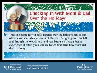 Traveling home to visit your parents over the holidays can be one
of the most special experiences of the year. But going over the hill
and through the woods to Grandma’s house isn’t just a festive
experience: it offers you a chance to see first-hand how mom and
dad are doing.




brought to you by
                    www.griswoldhomecare.com
                    Call 800-GRISWOLD                      CaringTimes
                                                           Learn, Celebrate, Advocate.
 