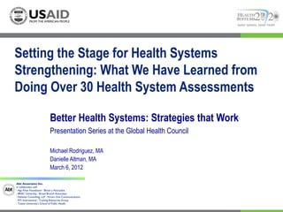 better systems, better health




Setting the Stage for Health Systems
Strengthening: What We Have Learned from
Doing Over 30 Health System Assessments

                            Better Health Systems: Strategies that Work
                            Presentation Series at the Global Health Council

                            Michael Rodriguez, MA
                            Danielle Altman, MA
                            March 6, 2012

Abt Associates Inc.  
In collaboration with:
I Aga Khan Foundation I Bitrán y Asociados
I BRAC University I Broad Branch Associates
I Deloitte Consulting, LLP I Forum One Communications
I RTI International I Training Resources Group
I Tulane University’s School of Public Health
 