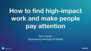 How to find high-impact
work and make people
pay attention
#GHC19
Sam Carow
Engineering Manager @ Reddit
@samcarow
 