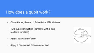 How does a qubit work?
- Cihan Kurter, Research Scientist at IBM Watson
- Two superconducting filaments with a gap
(called a junction)
- At rest is a value of zero
- Apply a microwave for a value of one
 