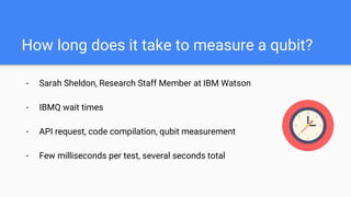 How long does it take to measure a qubit?
- Sarah Sheldon, Research Staff Member at IBM Watson
- IBMQ wait times
- API request, code compilation, qubit measurement
- Few milliseconds per test, several seconds total
 