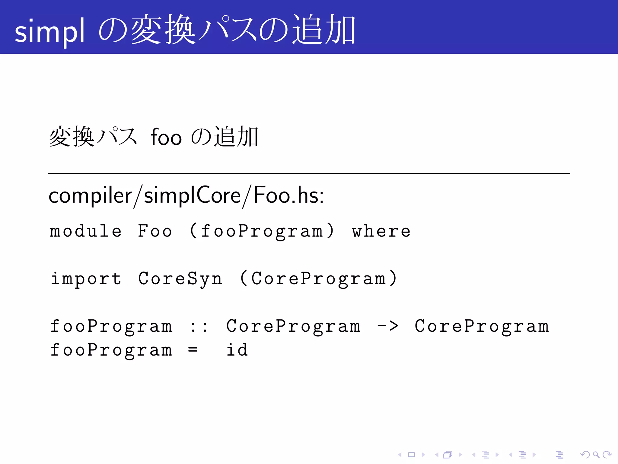 simpl の変換パスの追加

 変換パス foo の追加

 compiler/simplCore/Foo.hs:
 module Foo ( fooProgram ) where

 import CoreSyn ( CoreProgram )

 fooProgram :: CoreProgram -> CoreProgram
 fooProgram = id




                              .    .   .   .   .   .
 