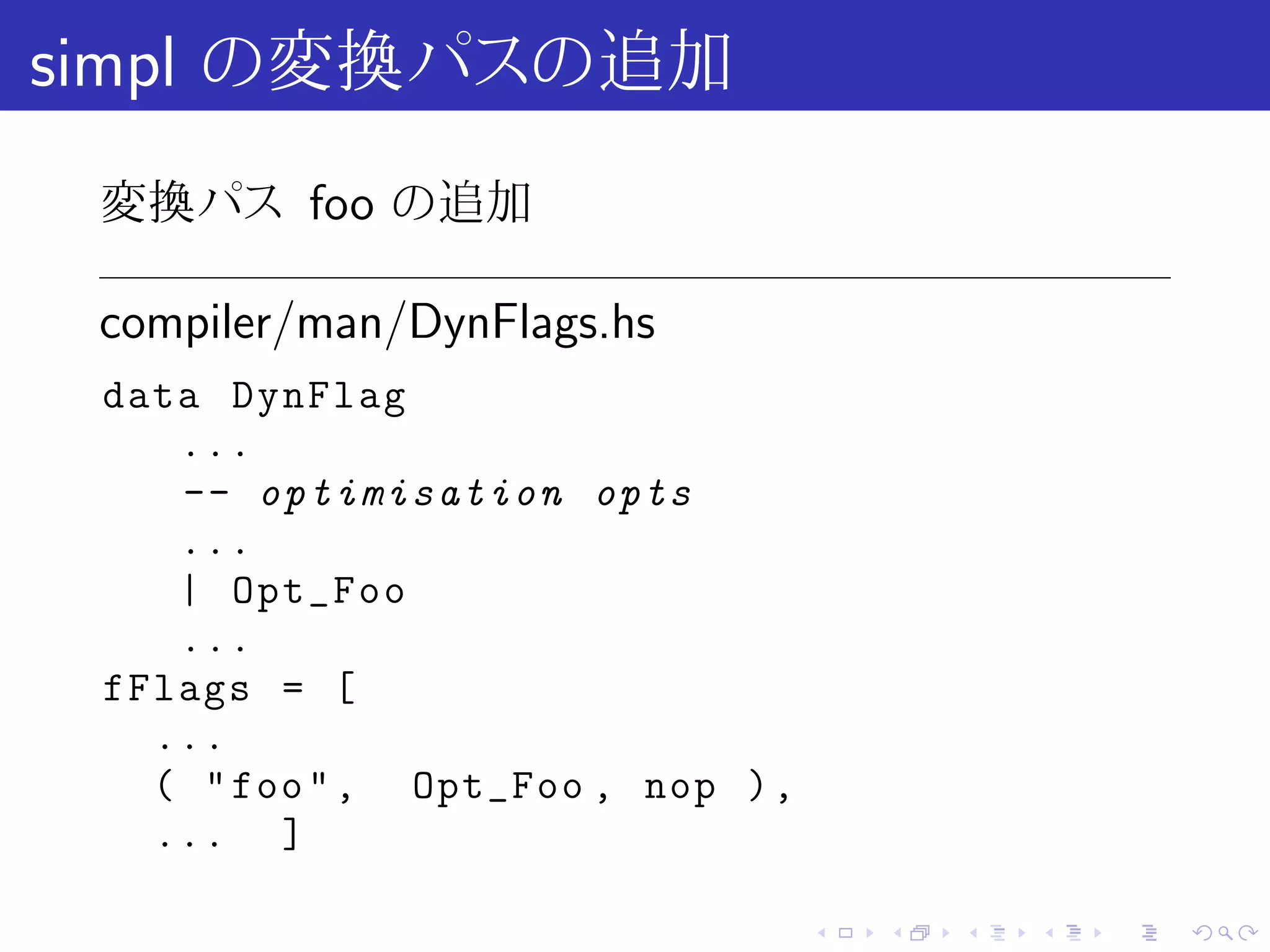 simpl の変換パスの追加
 変換パス foo の追加

 compiler/man/DynFlags.hs
 data DynFlag
    ...
    -- optimisation opts
    ...
    | Opt_Foo
    ...
 fFlags = [
   ...
   ( " foo " , Opt_Foo , nop ) ,
   ... ]

                                   .   .   .   .   .   .
 