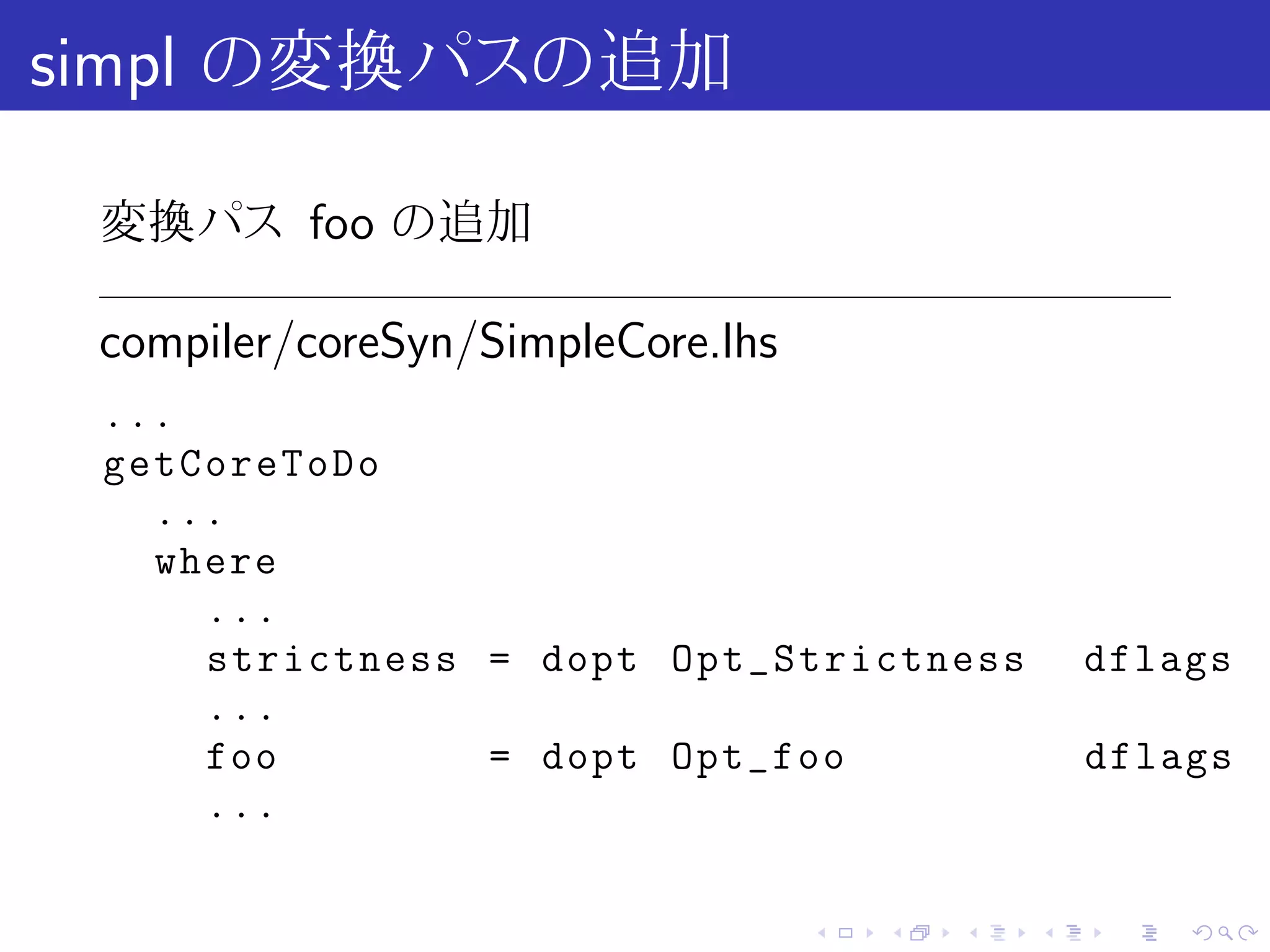 simpl の変換パスの追加

 変換パス foo の追加

 compiler/coreSyn/SimpleCore.lhs
 ...
 getCoreToDo
   ...
   where
     ...
     strictness = dopt Opt_Strictness              dflags
     ...
     foo        = dopt Opt_foo                     dflags
     ...

                                   .   .   .   .    .   .
 