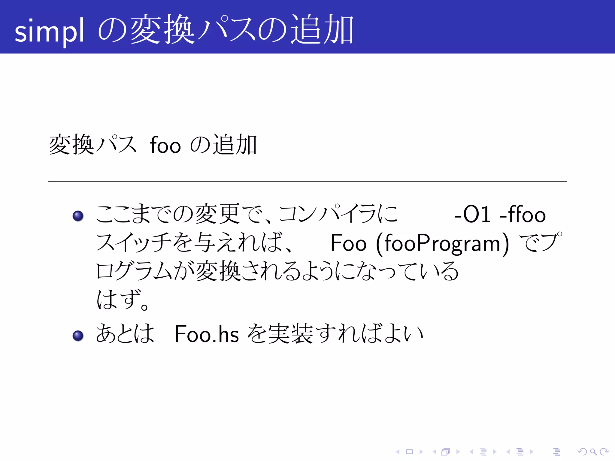 simpl の変換パスの追加


 変換パス foo の追加

   ここまでの変更で、コンパイラに       -O1 -ﬀoo
   スイッチを与えれば、 Foo (fooProgram) でプ
   ログラムが変換されるようになっている
   はず。
   あとは Foo.hs を実装すればよい



                      .   .   .   .   .   .
 