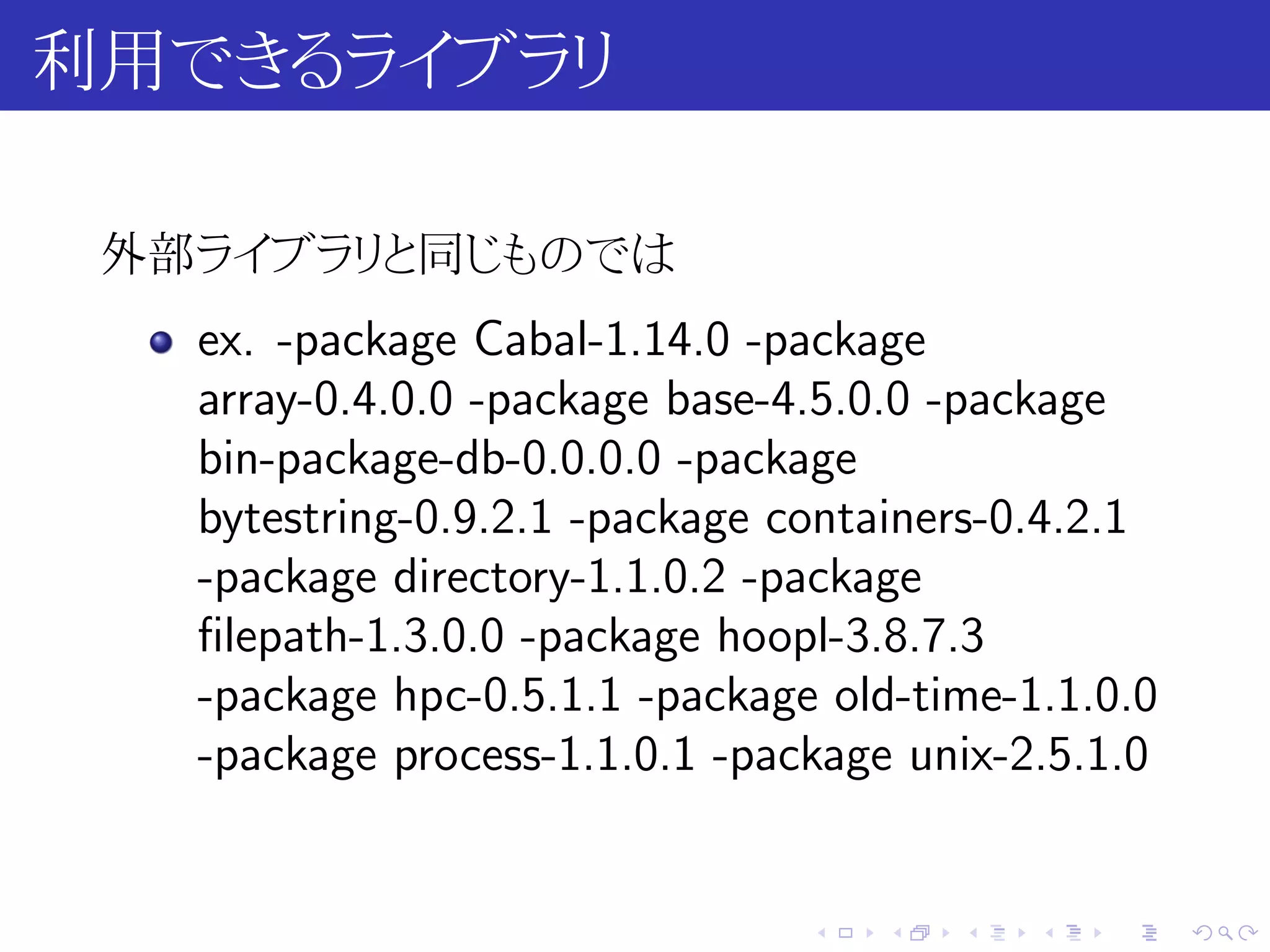 利用できるライブラリ

 外部ライブラリと同じものでは
   ex. -package Cabal-1.14.0 -package
   array-0.4.0.0 -package base-4.5.0.0 -package
   bin-package-db-0.0.0.0 -package
   bytestring-0.9.2.1 -package containers-0.4.2.1
   -package directory-1.1.0.2 -package
   ﬁlepath-1.3.0.0 -package hoopl-3.8.7.3
   -package hpc-0.5.1.1 -package old-time-1.1.0.0
   -package process-1.1.0.1 -package unix-2.5.1.0


                                .   .   .   .   .   .
 