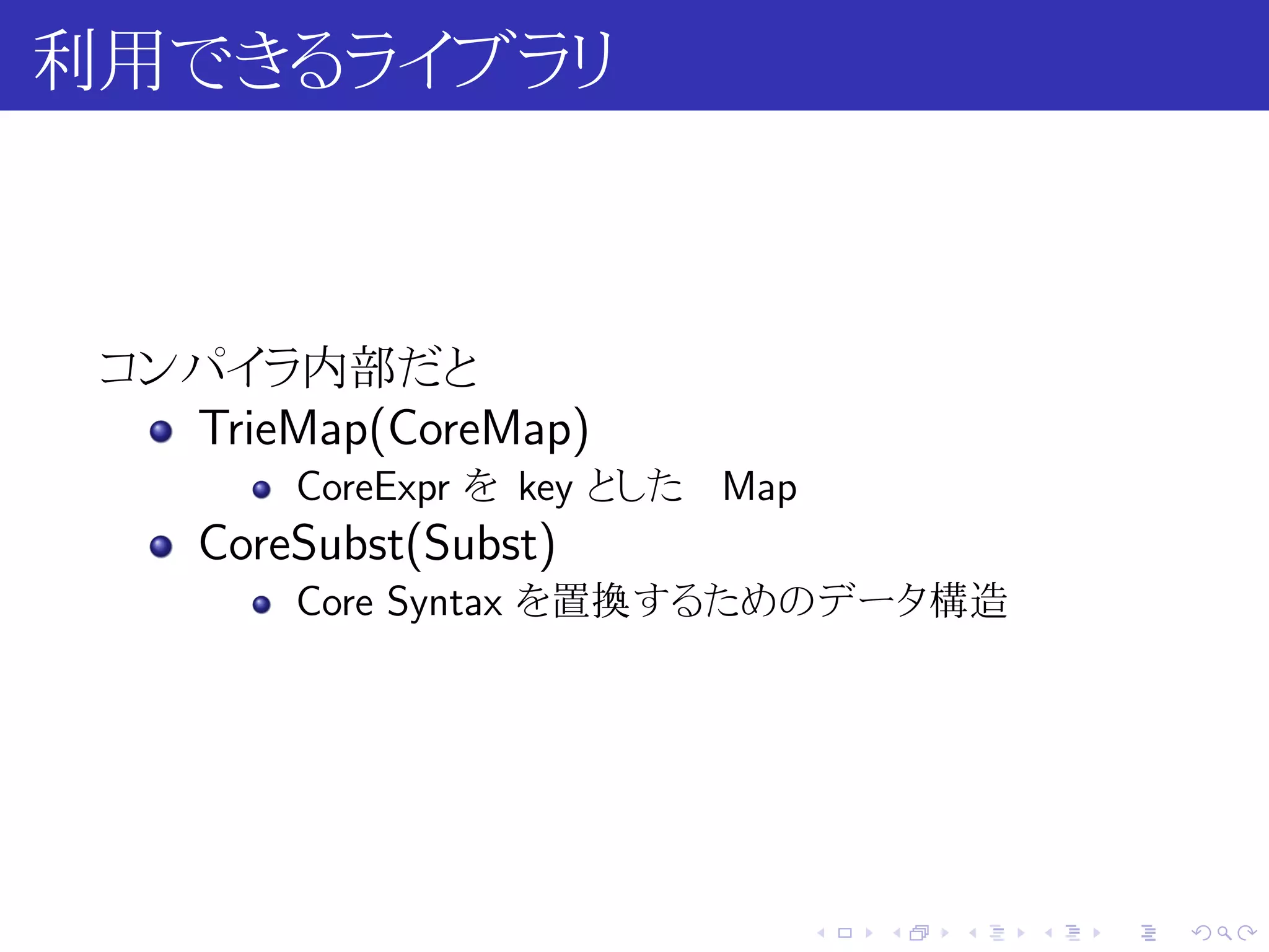 利用できるライブラリ



 コンパイラ内部だと
   TrieMap(CoreMap)
        CoreExpr を key とした Map
    CoreSubst(Subst)
        Core Syntax を置換するためのデータ構造




                                 .   .   .   .   .   .
 