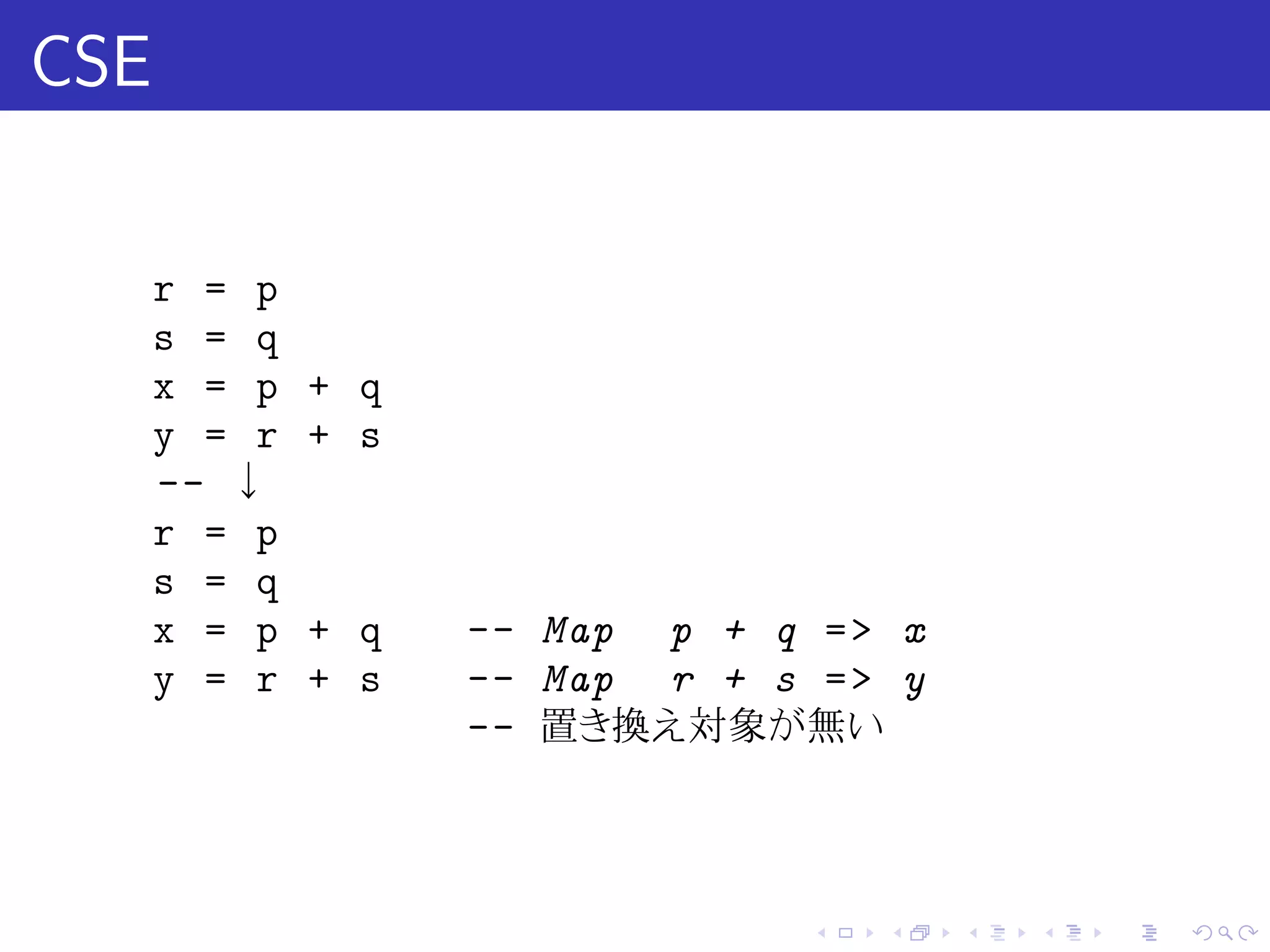 CSE

      r = p
      s = q
      x = p   + q
      y = r   + s
      -- ↓
      r = p
      s = q
      x = p   + q   -- Map p + q = > x
      y = r   + s   -- Map r + s = > y
                    -- 置き換え対象が無い



                                 .   .   .   .   .   .
 