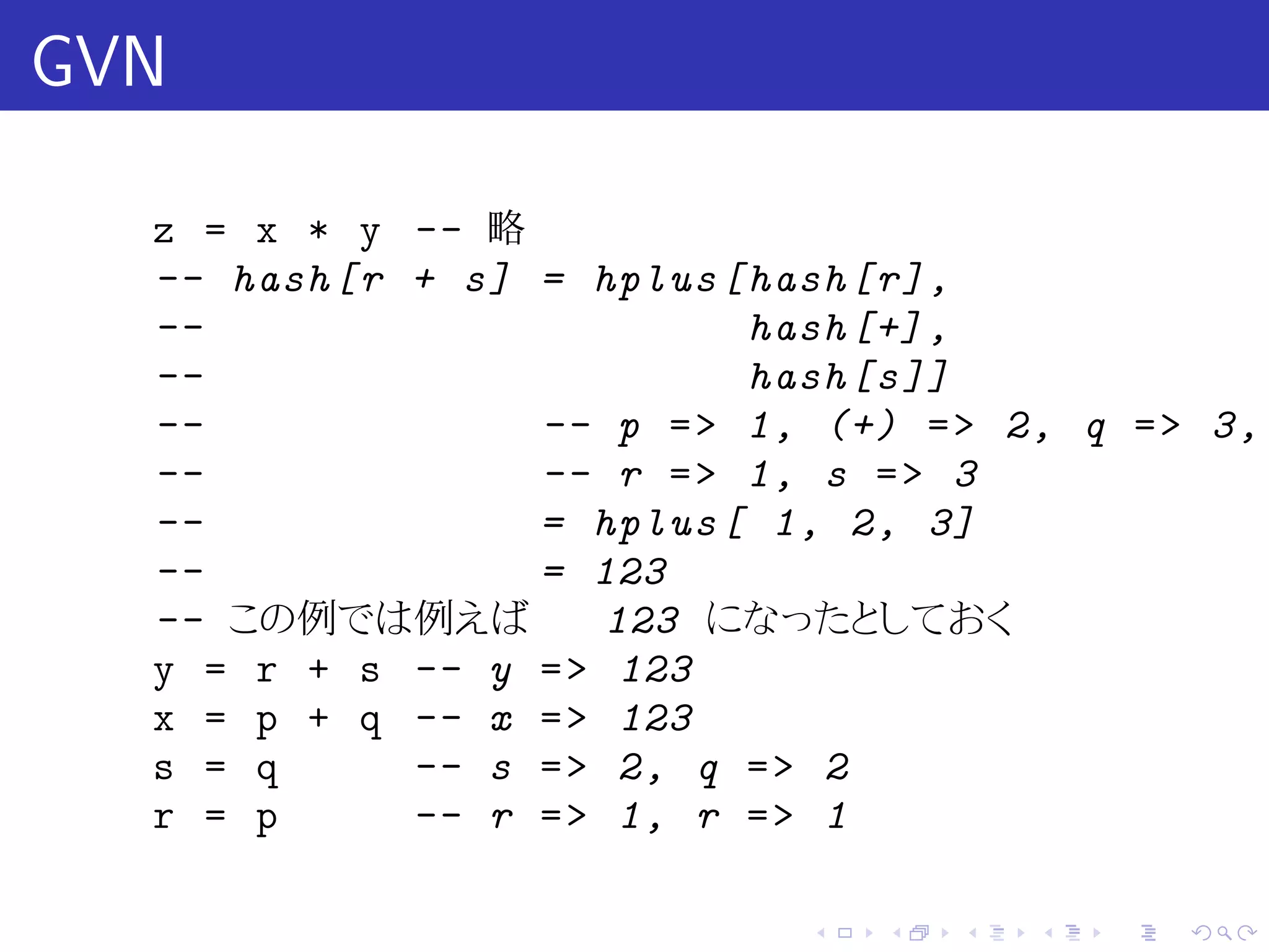 GVN

  z = x * y -- 略
  -- hash [r + s] = hplus [ hash [r],
  --                        hash [+] ,
  --                        hash [s ]]
  --              -- p = > 1, (+) = > 2, q = > 3,
  --              -- r = > 1, s = > 3
  --              = hplus [ 1, 2, 3]
  --              = 123
  -- この例では例えば         123 になったとしておく
  y = r + s -- y = > 123
  x = p + q -- x = > 123
  s = q      -- s = > 2, q = > 2
  r = p      -- r = > 1, r = > 1

                             .   .   .   .   .   .
 