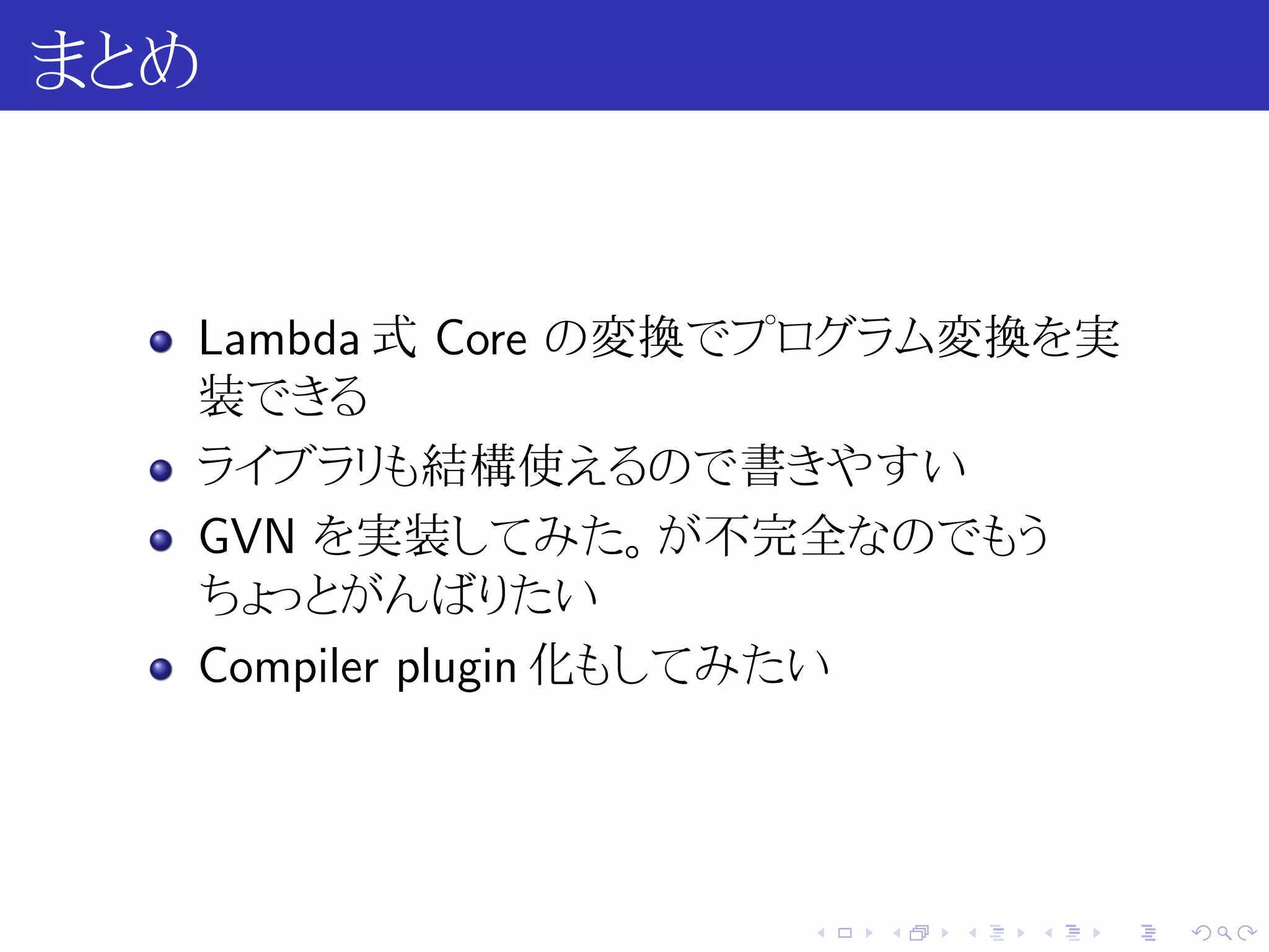 まとめ


  Lambda 式 Core の変換でプログラム変換を実
  装できる
  ライブラリも結構使えるので書きやすい
  GVN を実装してみた。が不完全なのでもう
  ちょっとがんばりたい
  Compiler plugin 化もしてみたい




                   .   .   .   .   .   .
 